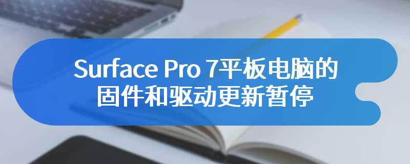 Surface Pro 7平板电脑的固件和驱动更新暂停 微软不再支持Surface Pro 7