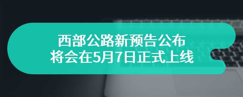 西部公路新预告公布 将会在5月7日正式上线