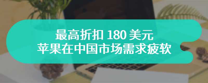 最高折扣 180 美元，苹果 iPhone 在中国市场需求疲软：越来越依赖促销活动