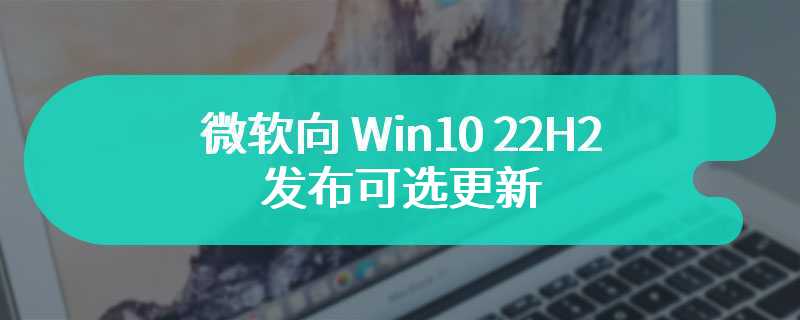 微软向 Win10 22H2 发布可选更新：改善分享体验、修复 Edge 错误等