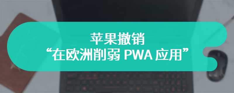 用户、开发者和机构强烈反对后，苹果撤销“在欧洲削弱 PWA 应用”计划