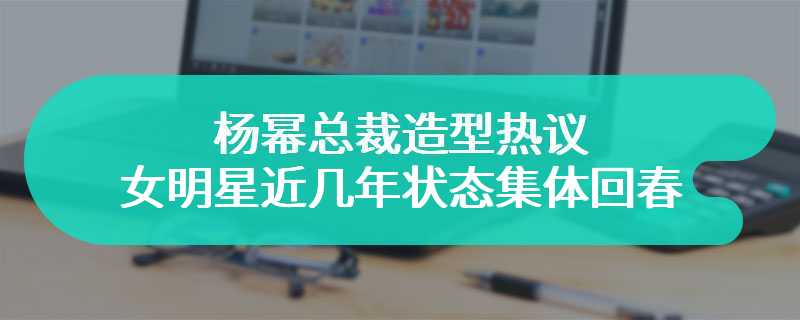 杨幂总裁造型热议 女明星近几年状态集体回春