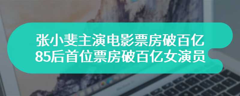 张小斐主演电影票房破百亿 85后首位票房破百亿女演员