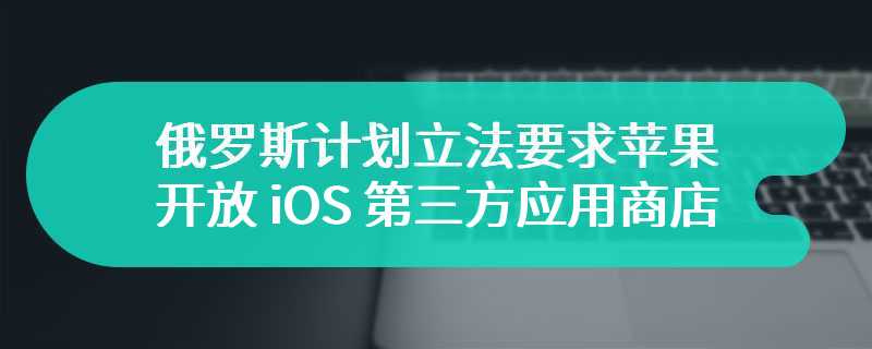 继欧盟后，俄罗斯计划立法要求苹果开放 iOS 第三方应用商店