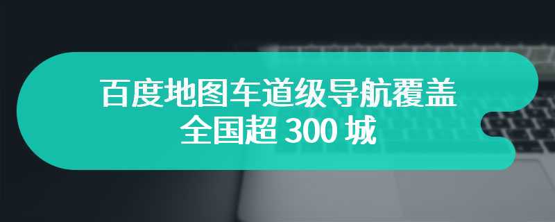 百度地图车道级导航覆盖全国超 300 城，将陆续登陆更多车机