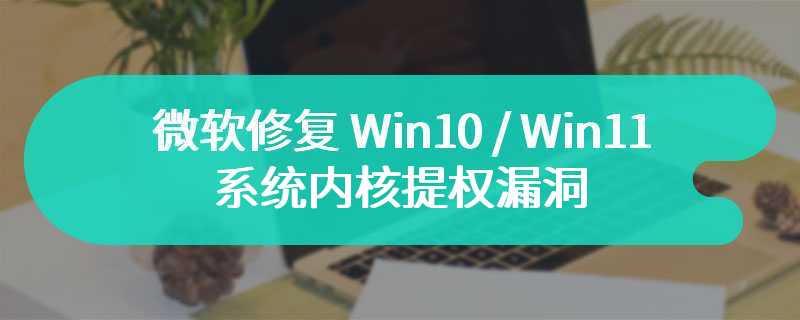 微软修复 Win10 / Win11 系统内核提权漏洞