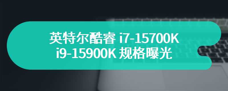 英特尔酷睿 i7-15700K / i9-15900K 规格曝光：Intel 20A + 台积电 3nm 工艺