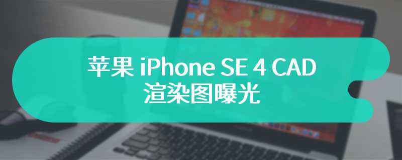 苹果 iPhone SE 4 CAD 渲染图曝光，全新设计类似 iPhone 14