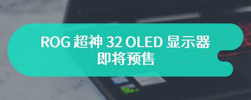 ROG 超神 32 OLED 显示器即将预售 采用第三代 QD-OLED 技术