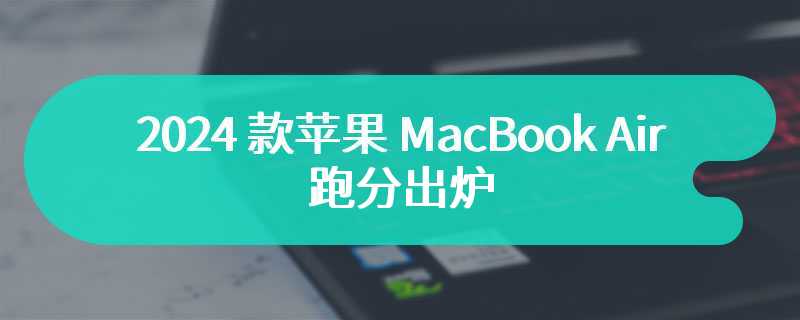 2024 款苹果 MacBook Air 跑分出炉：M3 单核性能较 M2 提升 20%