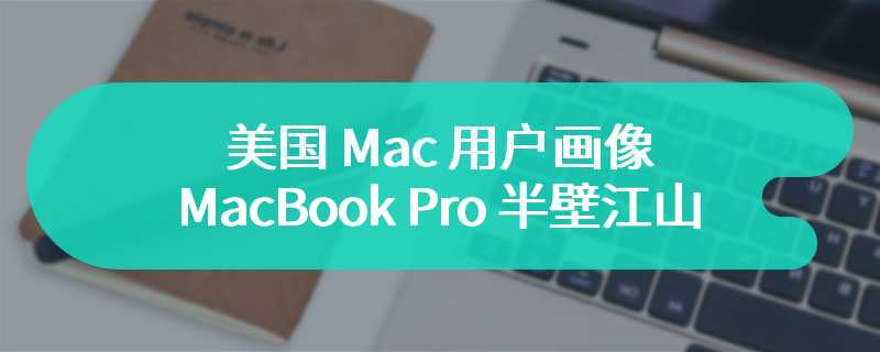 美国 Mac 用户画像：MacBook Pro 半壁江山，iMac 等桌面产品仅占 10%