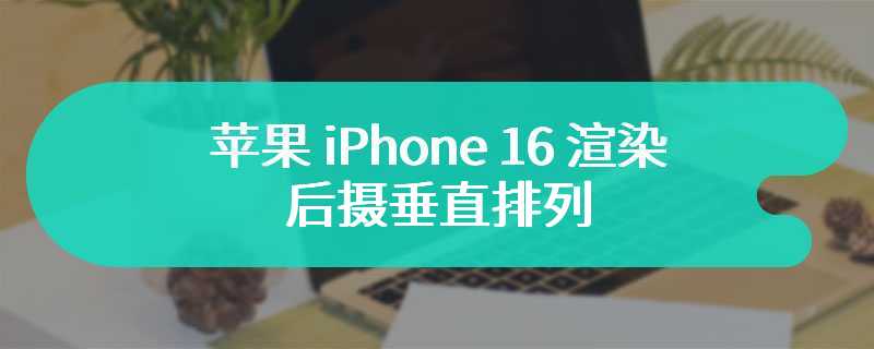 苹果 iPhone 16 渲染：后摄垂直排列、引入操作按钮和拍照按钮