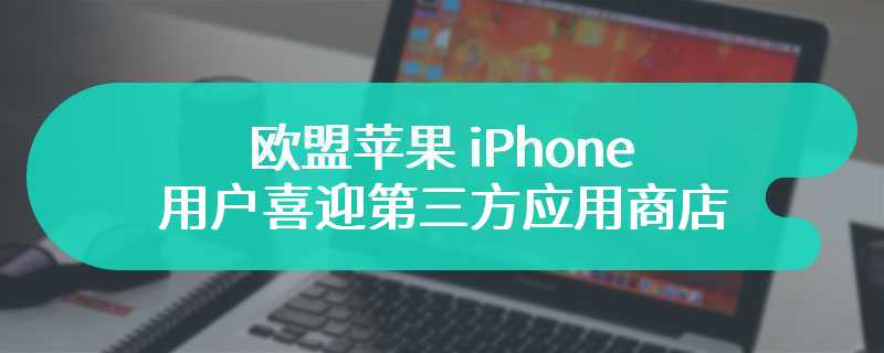 欧盟苹果 iPhone 用户喜迎第三方应用商店，但境外旅行时有“宽限期”