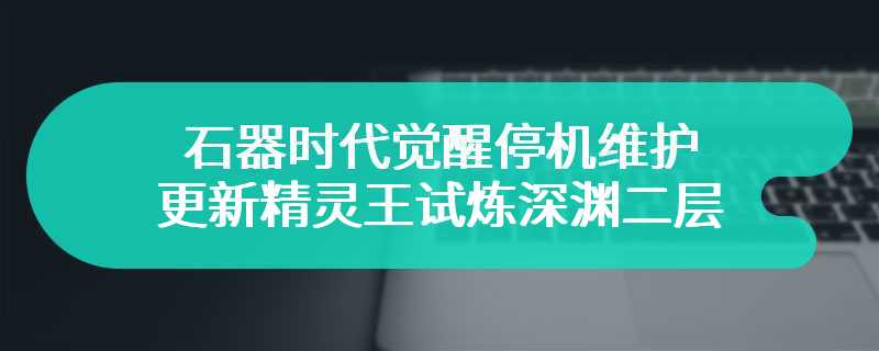 石器时代觉醒停机维护 更新精灵王试炼深渊二层