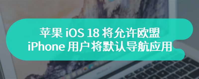 苹果 iOS 18 将允许欧盟 iPhone 用户将默认导航应用从“地图”改为其他 App