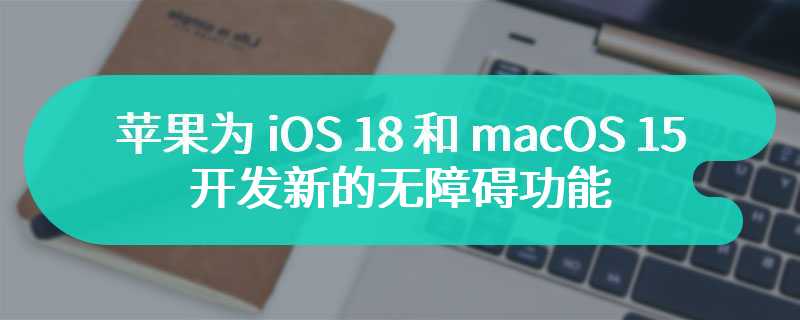 苹果为 iOS 18 和 macOS 15 开发新的无障碍功能：满足个性化需求