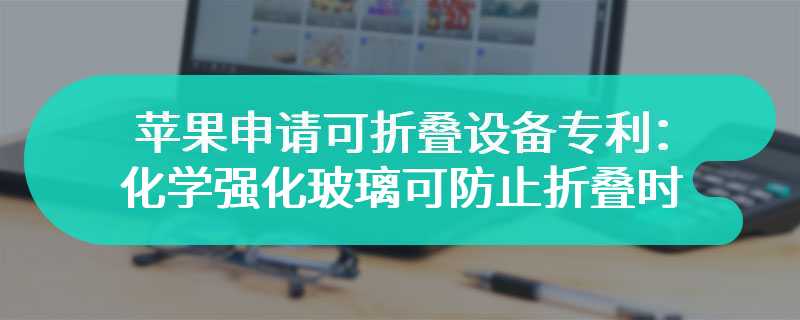 苹果申请可折叠设备专利：化学强化玻璃可防止折叠时开裂