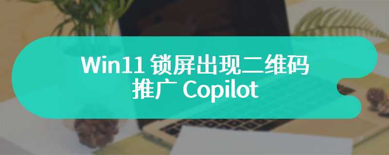 Win11 锁屏出现二维码推广 Copilot，微软回应：仅测试，目前已暂停