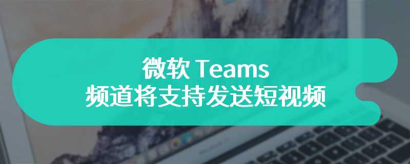 4 月上线，微软 Teams 频道将支持发送短视频