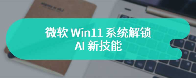 微软 Win11 系统解锁 AI 新技能：调用“讲述人”等功能，更好服务残障人士