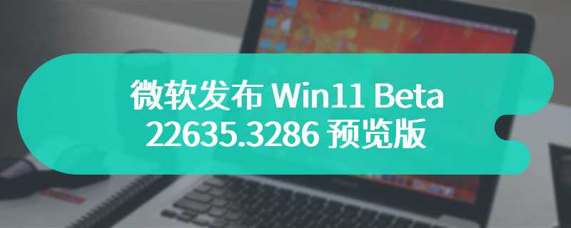 微软发布 Win11 Beta 22635.3286 预览版：增强 Copilot、修复 explorer.exe 崩溃