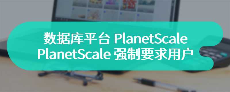 没有免费的午餐：数据库平台 PlanetScale 强制要求用户 4 月 8 日前换用付费套餐