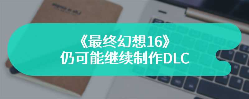 《最终幻想16》仍可能继续制作DLC 但短期内不会