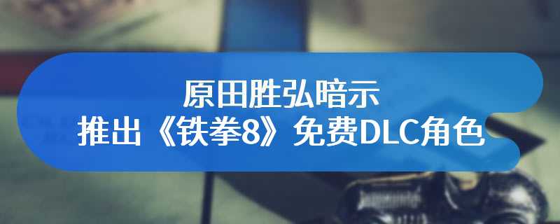 原田胜弘暗示 也许会考虑推出《铁拳8》免费DLC角色