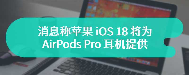 消息称苹果 iOS 18 将为 AirPods Pro 耳机提供“助听器模式”