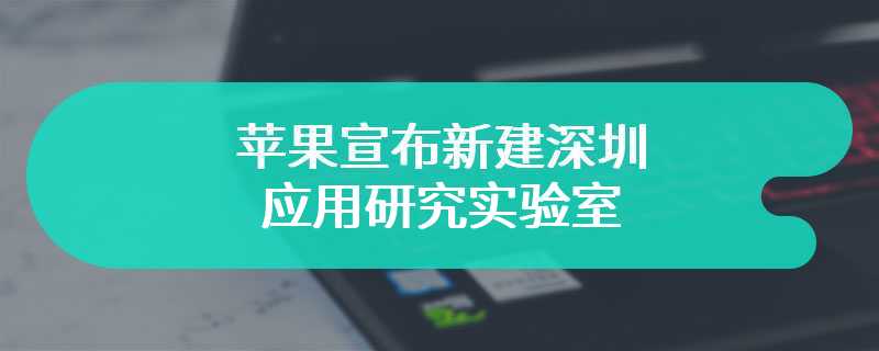 苹果宣布新建深圳应用研究实验室，增强对 Vision Pro 等产品测试和研究能力