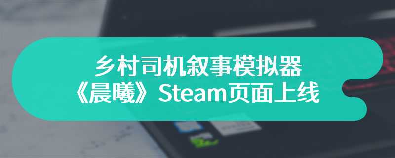 乡村司机叙事模拟器《晨曦》Steam页面上线 支持中文