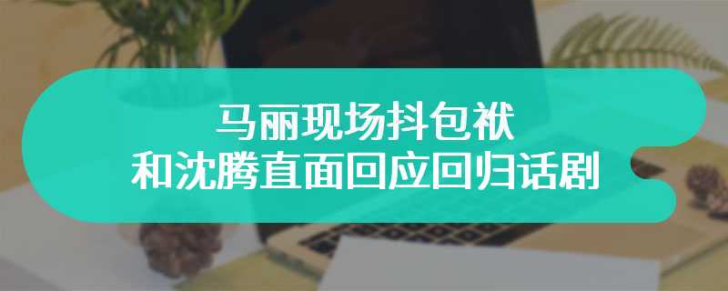 马丽现场抖包袱 和沈腾直面回应回归话剧舞台