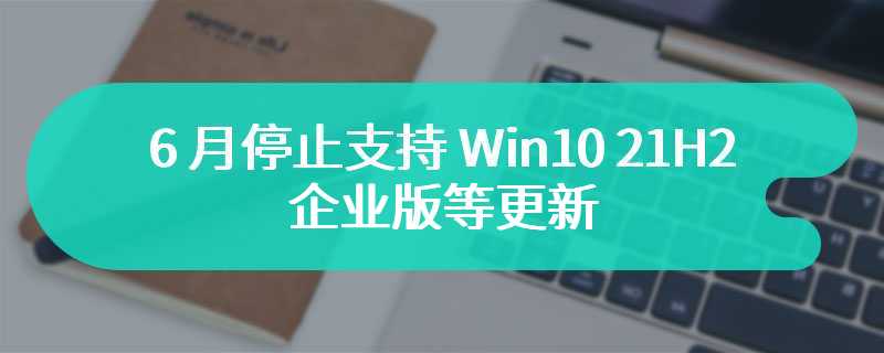 微软公告：6 月停止支持 Win10 21H2 企业版等更新