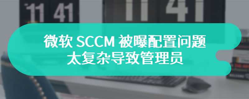 微软 SCCM 被曝配置问题：太复杂导致管理员选择默认配置，被黑客利用可掌控整个域