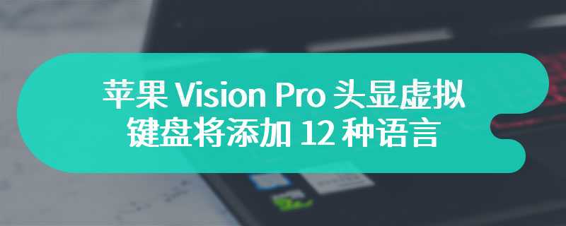 苹果 Vision Pro 头显虚拟键盘将添加 12 种语言，包含简体中文