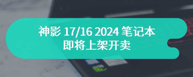 神影 17/16 2024 笔记本即将上架开卖 至高搭载 GeForce RTX 4070