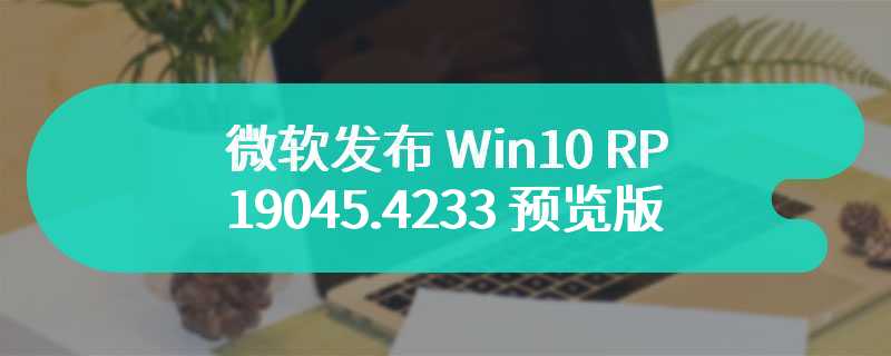 微软发布 Win10 RP 19045.4233 预览版：推荐符合条件设备升级 Win11