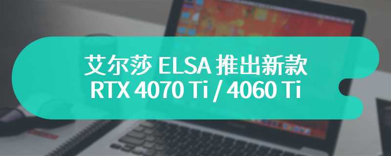 艾尔莎 ELSA 推出新款 RTX 4070 Ti / 4060 Ti 显卡：双槽厚度、与映众合作开发