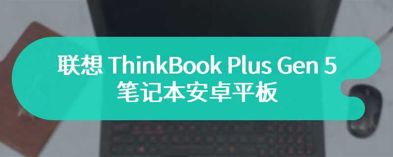 联想 ThinkBook Plus Gen 5 笔记本安卓平板部分通过 3C 认证，支持 50W 快充