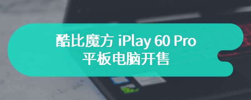 酷比魔方 iPlay 60 Pro 平板电脑开售：90Hz 高刷屏、Helio G99