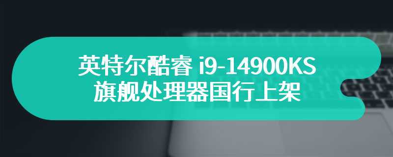 英特尔酷睿 i9-14900KS 旗舰处理器国行上架 售价为6299元