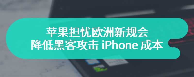 苹果担忧欧洲新规会降低黑客攻击 iPhone 成本