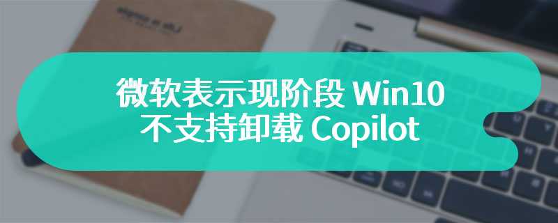 微软表示现阶段 Win10 不支持卸载 Copilot