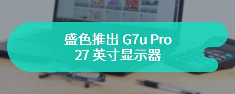 盛色推出 G7u Pro 27 英寸显示器 首发价为1799 元