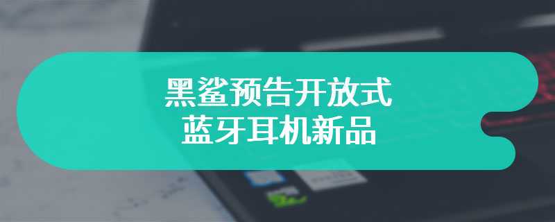 黑鲨预告开放式蓝牙耳机新品，将于 3 月 25 日发布