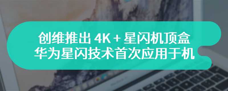 创维推出 4K + 星闪机顶盒，华为星闪技术首次应用于机顶盒领域