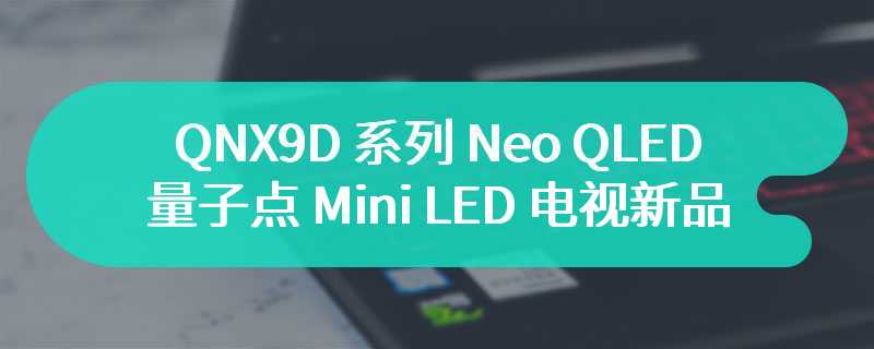三星推出 QNX9D 系列 Neo QLED 量子点 Mini LED 电视新品，85 英寸 15999 元