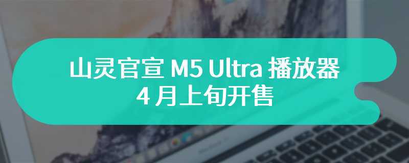 山灵官宣 M5 Ultra 播放器 4 月上旬开售：全新 ID 设计、更大屏幕