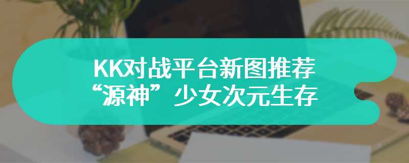 KK对战平台新图推荐 “源神”少女次元生存，百变英雄暴走进化！