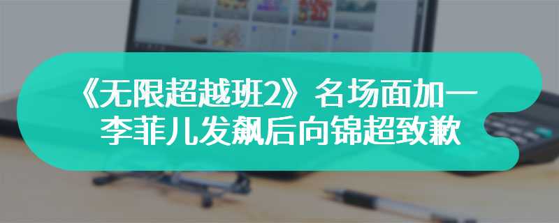 《无限超越班2》名场面加一 李菲儿发飙后向锦超致歉